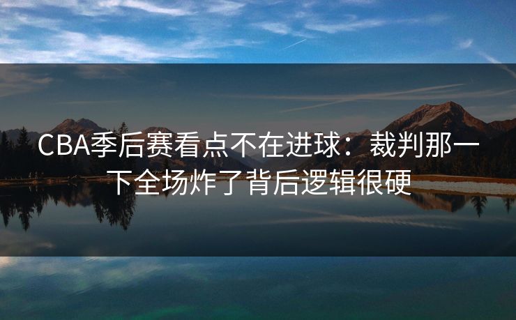 CBA季后赛看点不在进球:裁判那一下全场炸了背后逻辑很硬 CBA季后赛看点不在进球:裁判那一下全场炸了背后逻辑很硬