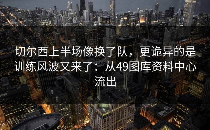 切尔西上半场像换了队,更诡异的是训练风波又来了:从49图库资料中心流出 切尔西上半场像换了队,更诡异的是训练风波又来了:从49图库资料中心流出
