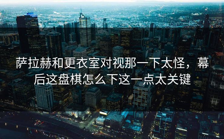 萨拉赫和更衣室对视那一下太怪，幕后这盘棋怎么下这一点太关键