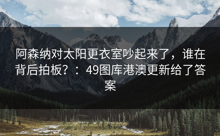 阿森纳对太阳更衣室吵起来了,谁在背后拍板?:49图库港澳更新给了答案 阿森纳对太阳更衣室吵起来了,谁在背后拍板?:49图库港澳更新给了答案