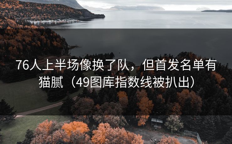 76人上半场像换了队，但首发名单有猫腻（49图库指数线被扒出）