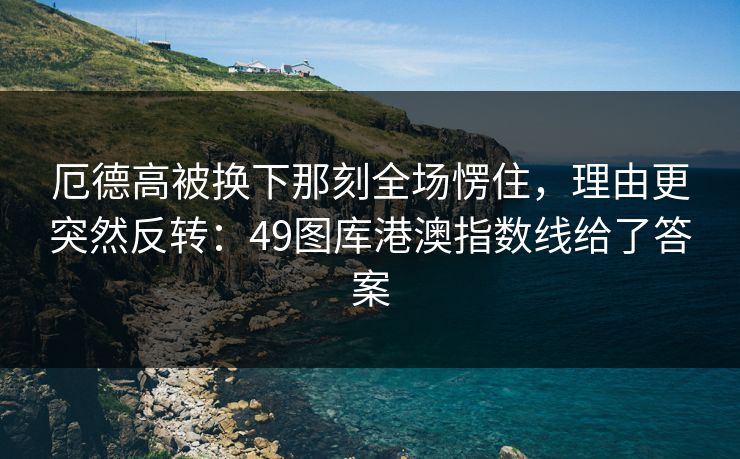 厄德高被换下那刻全场愣住，理由更突然反转：49图库港澳指数线给了答案