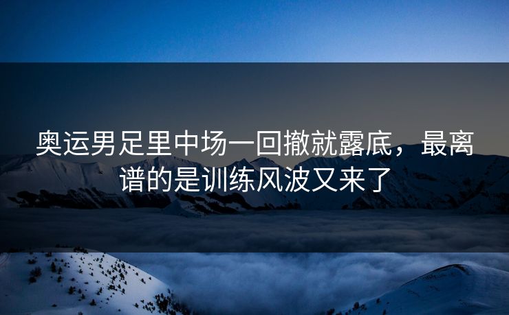 奥运男足里中场一回撤就露底，最离谱的是训练风波又来了