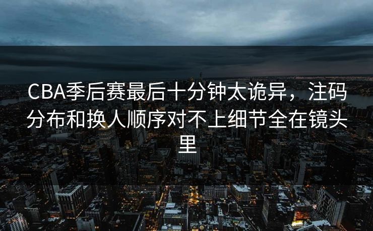 CBA季后赛最后十分钟太诡异,注码分布和换人顺序对不上细节全在镜头里 CBA季后赛最后十分钟太诡异,注码分布和换人顺序对不上细节全在镜头里