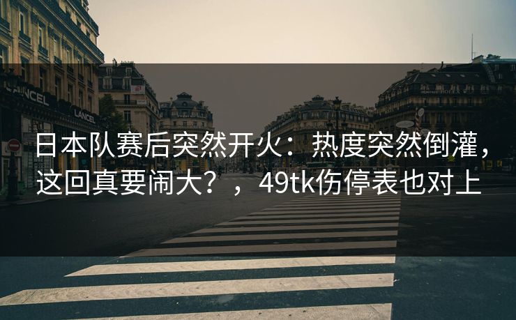 日本队赛后突然开火：热度突然倒灌，这回真要闹大？，49tk伤停表也对上
