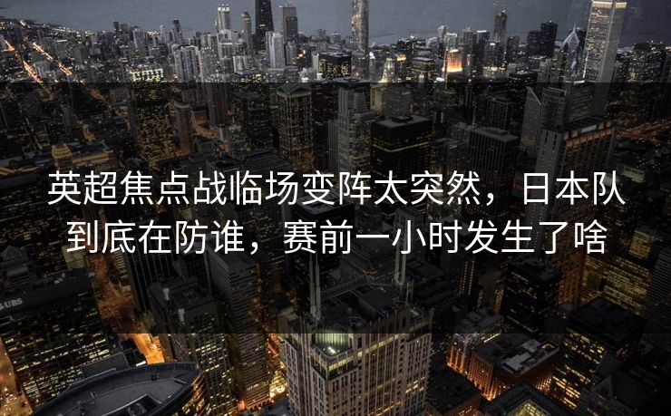 英超焦点战临场变阵太突然，日本队到底在防谁，赛前一小时发生了啥