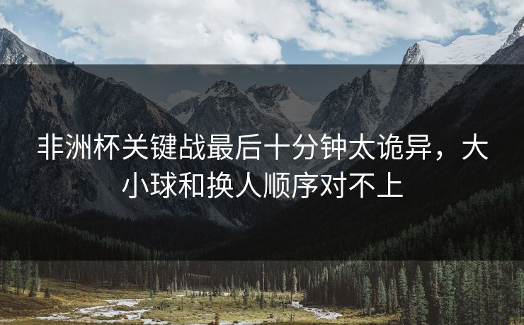 非洲杯关键战最后十分钟太诡异,大小球和换人顺序对不上 非洲杯关键战最后十分钟太诡异,大小球和换人顺序对不上
