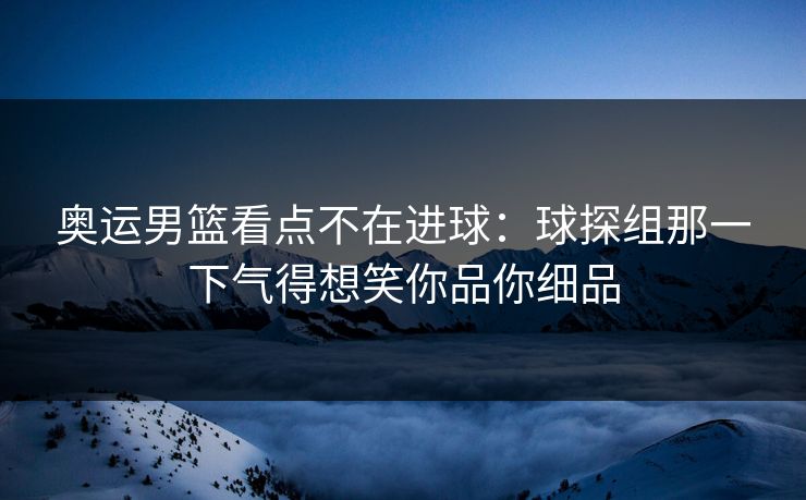 奥运男篮看点不在进球：球探组那一下气得想笑你品你细品