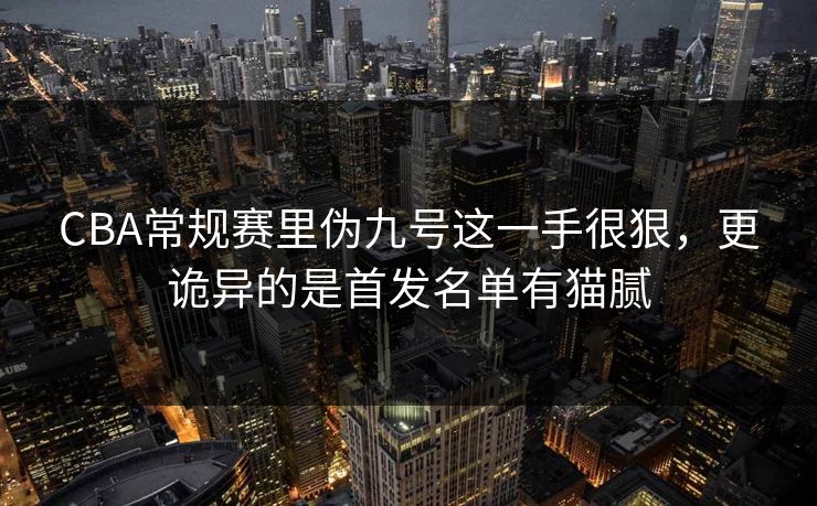 CBA常规赛里伪九号这一手很狠，更诡异的是首发名单有猫腻