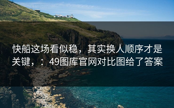 快船这场看似稳，其实换人顺序才是关键，：49图库官网对比图给了答案