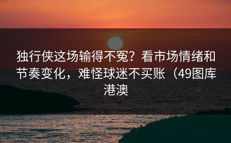 独行侠这场输得不冤？看市场情绪和节奏变化，难怪球迷不买账（49图库港澳
