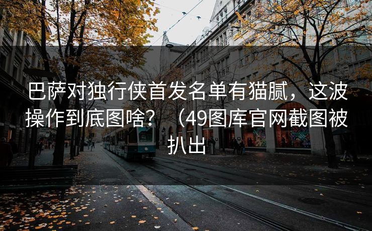 巴萨对独行侠首发名单有猫腻,这波操作到底图啥?(49图库官网截图被扒出 巴萨对独行侠首发名单有猫腻,这波操作到底图啥?(49图库官网截图被扒出