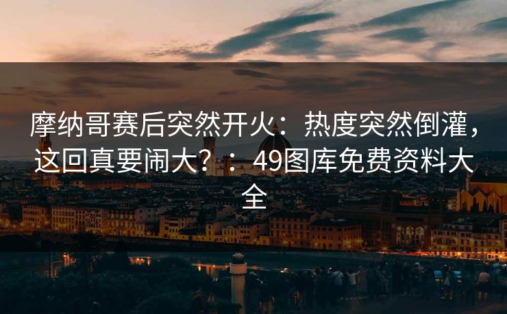 摩纳哥赛后突然开火：热度突然倒灌，这回真要闹大？：49图库免费资料大全
