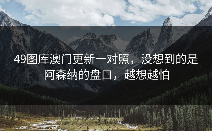 49图库澳门更新一对照,没想到的是阿森纳的盘口,越想越怕 49图库澳门更新一对照,没想到的是阿森纳的盘口,越想越怕