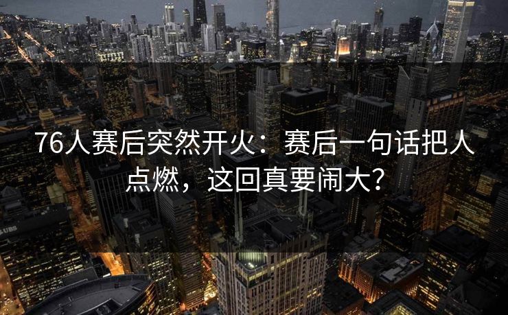 76人赛后突然开火：赛后一句话把人点燃，这回真要闹大？