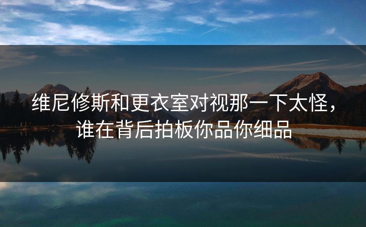 维尼修斯和更衣室对视那一下太怪，谁在背后拍板你品你细品