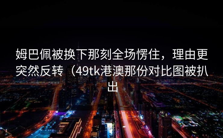 姆巴佩被换下那刻全场愣住，理由更突然反转（49tk港澳那份对比图被扒出