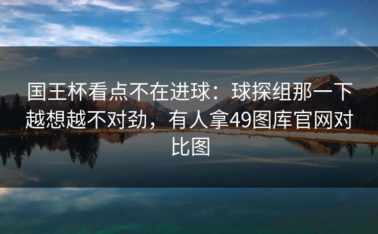 国王杯看点不在进球：球探组那一下越想越不对劲，有人拿49图库官网对比图