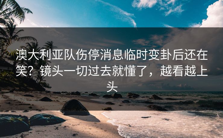 澳大利亚队伤停消息临时变卦后还在笑？镜头一切过去就懂了，越看越上头