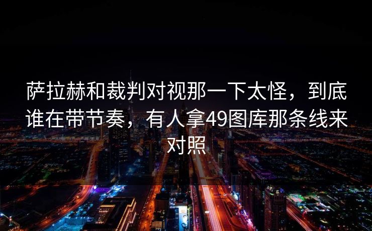 萨拉赫和裁判对视那一下太怪,到底谁在带节奏,有人拿49图库那条线来对照 萨拉赫和裁判对视那一下太怪,到底谁在带节奏,有人拿49图库那条线来对照