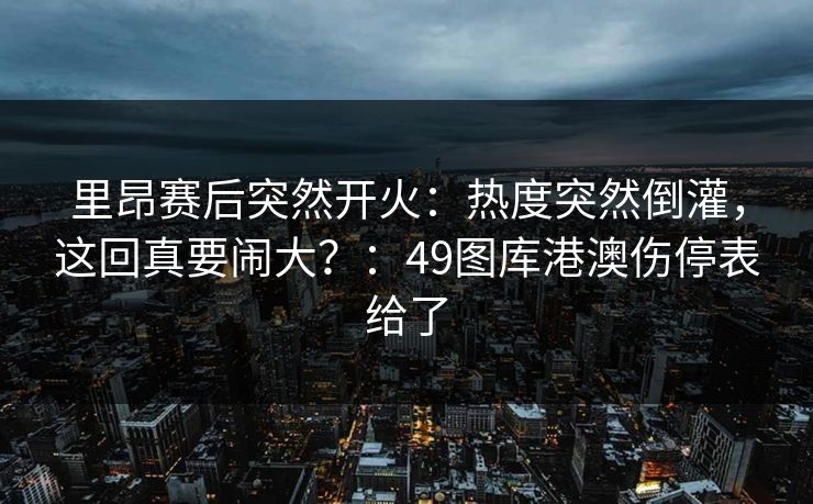 里昂赛后突然开火:热度突然倒灌,这回真要闹大?:49图库港澳伤停表给了 里昂赛后突然开火:热度突然倒灌,这回真要闹大?:49图库港澳伤停表给了