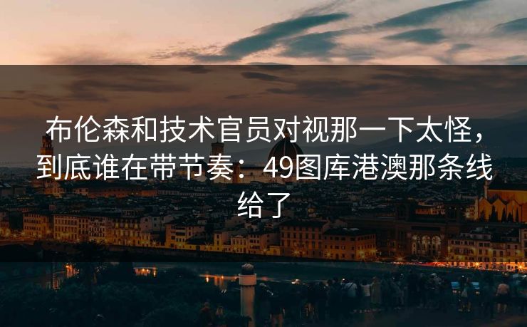 布伦森和技术官员对视那一下太怪，到底谁在带节奏：49图库港澳那条线给了
