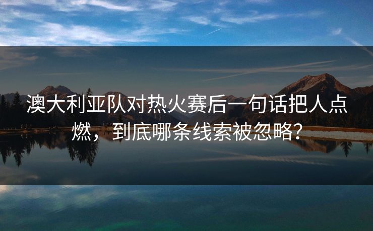 澳大利亚队对热火赛后一句话把人点燃，到底哪条线索被忽略？