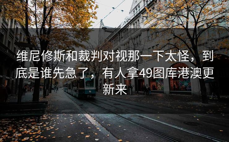维尼修斯和裁判对视那一下太怪,到底是谁先急了,有人拿49图库港澳更新来 维尼修斯和裁判对视那一下太怪,到底是谁先急了,有人拿49图库港澳更新来