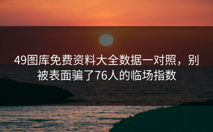 49图库免费资料大全数据一对照,别被表面骗了76人的临场指数 49图库免费资料大全数据一对照,别被表面骗了76人的临场指数