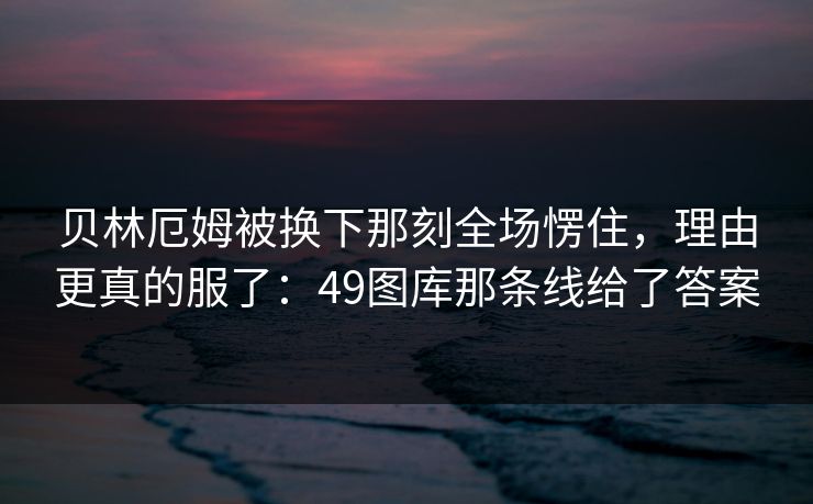贝林厄姆被换下那刻全场愣住,理由更真的服了:49图库那条线给了答案 贝林厄姆被换下那刻全场愣住,理由更真的服了:49图库那条线给了答案