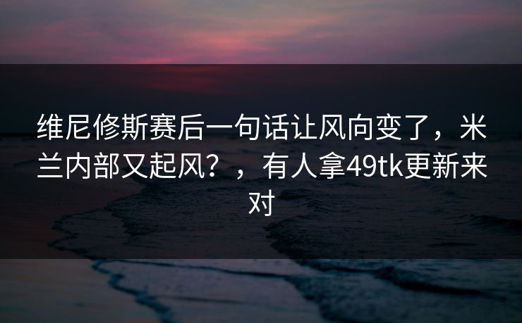 维尼修斯赛后一句话让风向变了，米兰内部又起风？，有人拿49tk更新来对
