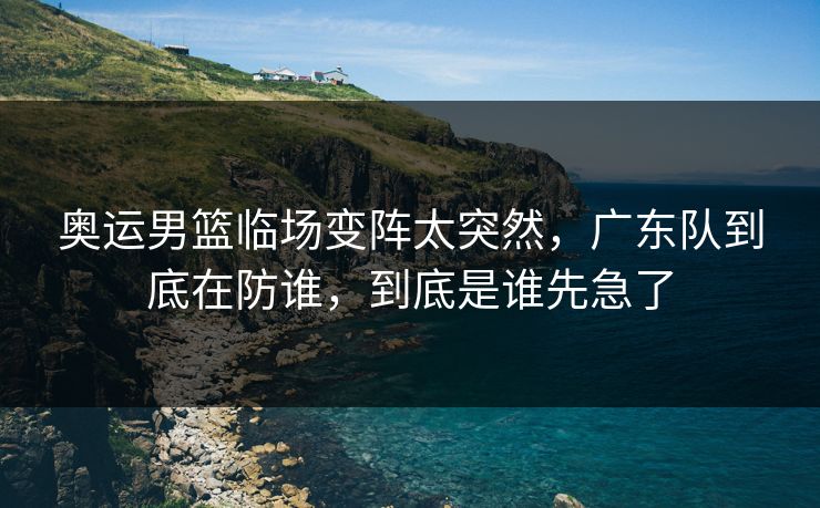 奥运男篮临场变阵太突然，广东队到底在防谁，到底是谁先急了